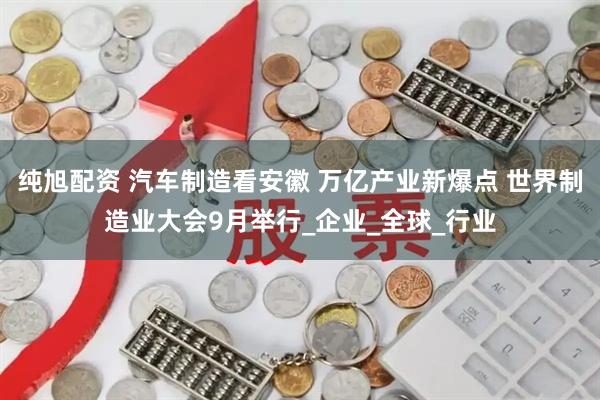 纯旭配资 汽车制造看安徽 万亿产业新爆点 世界制造业大会9月举行_企业_全球_行业