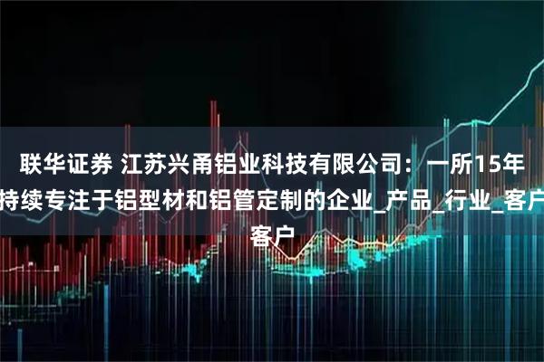 联华证券 江苏兴甬铝业科技有限公司：一所15年持续专注于铝型材和铝管定制的企业_产品_行业_客户