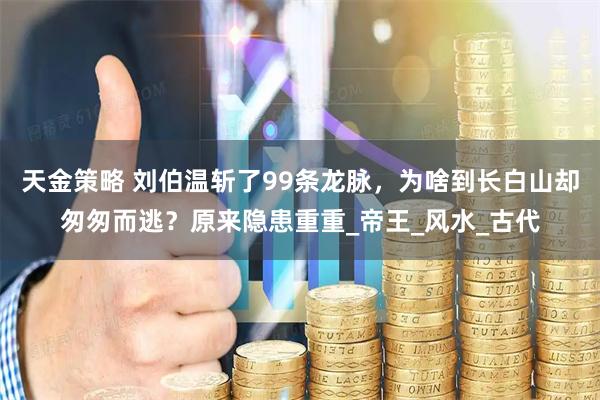 天金策略 刘伯温斩了99条龙脉，为啥到长白山却匆匆而逃？原来隐患重重_帝王_风水_古代