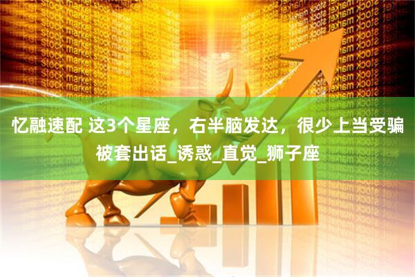 忆融速配 这3个星座，右半脑发达，很少上当受骗被套出话_诱惑_直觉_狮子座
