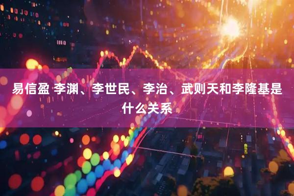 易信盈 李渊、李世民、李治、武则天和李隆基是什么关系
