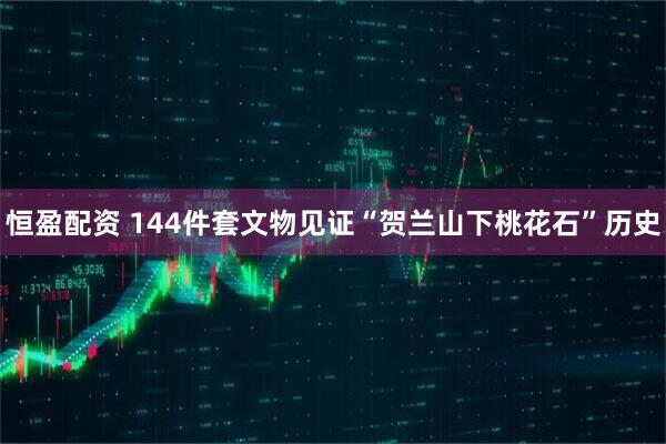 恒盈配资 144件套文物见证“贺兰山下桃花石”历史