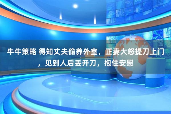 牛牛策略 得知丈夫偷养外室，正妻大怒提刀上门，见到人后丢开刀，抱住安慰