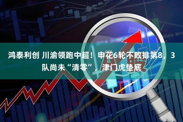 鸿泰利创 川渝领跑中超！申花6轮不败排第8，3队尚未“清零”，津门虎垫底