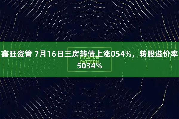 鑫旺资管 7月16日三房转债上涨054%，转股溢价率5034%