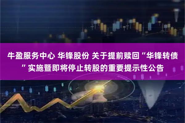 牛盈服务中心 华锋股份 关于提前赎回“华锋转债”实施暨即将停止转股的重要提示性公告