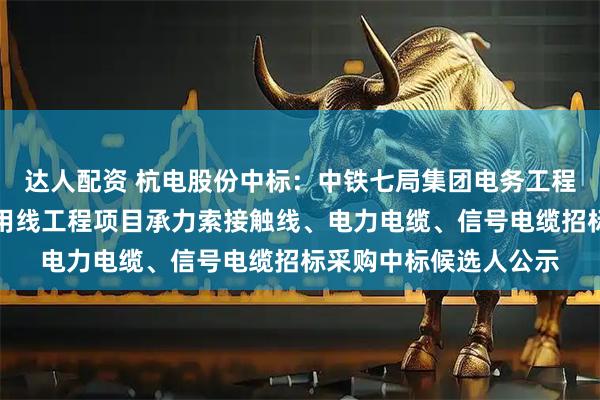 达人配资 杭电股份中标：中铁七局集团电务工程有限公司淮滨铁路专用线工程项目承力索接触线、电力电缆、信号电缆招标采购中标候选人公示
