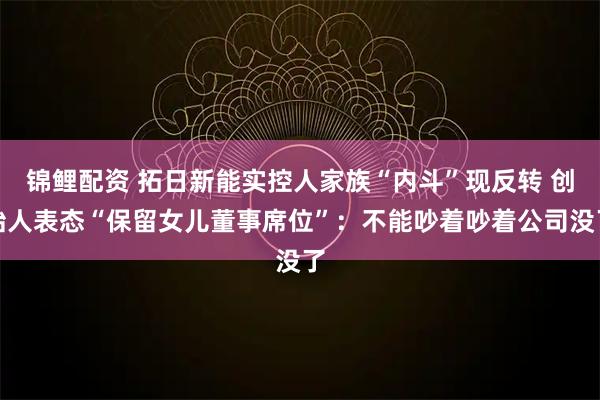 锦鲤配资 拓日新能实控人家族“内斗”现反转 创始人表态“保留女儿董事席位”：不能吵着吵着公司没了