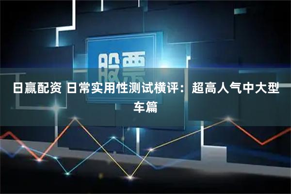 日赢配资 日常实用性测试横评：超高人气中大型车篇