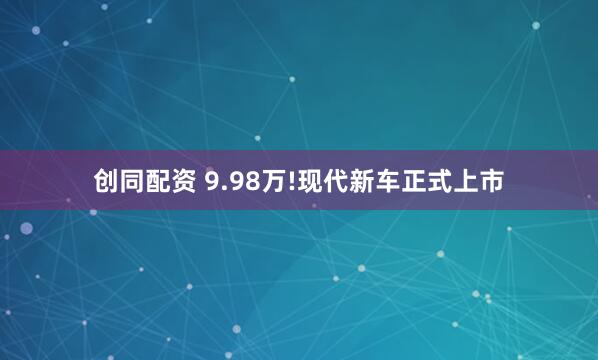 创同配资 9.98万!现代新车正式上市