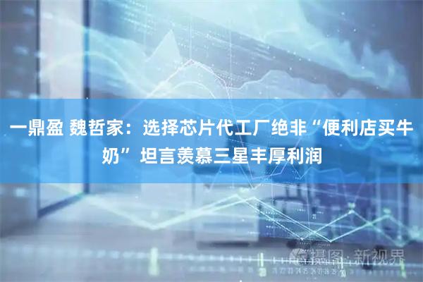 一鼎盈 魏哲家：选择芯片代工厂绝非“便利店买牛奶” 坦言羡慕三星丰厚利润