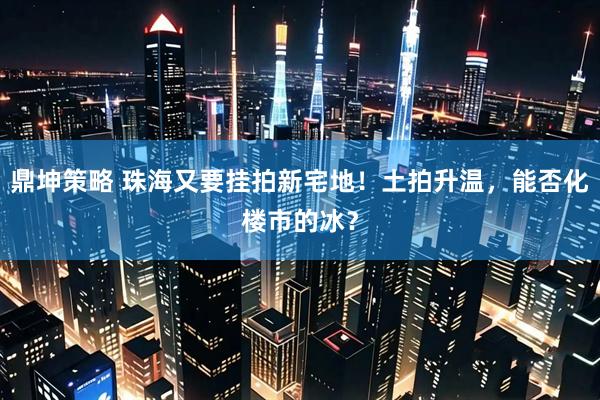 鼎坤策略 珠海又要挂拍新宅地！土拍升温，能否化楼市的冰？