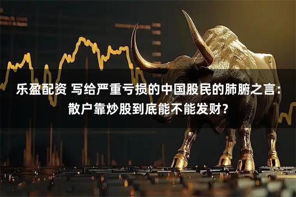 乐盈配资 写给严重亏损的中国股民的肺腑之言：散户靠炒股到底能不能发财？